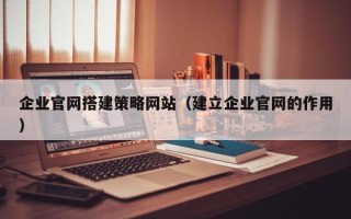 温县企业官网搭建策略网站（建立企业官网的作用）