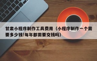 温县甘肃小程序制作工具费用（小程序制作一个需要多少钱!每年都需要交钱吗）