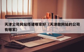 温县天津公司网站搭建哪家好（天津做网站的公司有哪家）