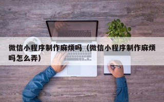 温县微信小程序制作麻烦吗（微信小程序制作麻烦吗怎么弄）