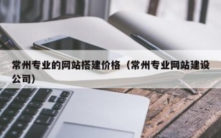 温县常州专业的网站搭建价格（常州专业网站建设公司）