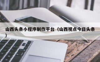 温县山西头条小程序制作平台（山西视点今日头条）